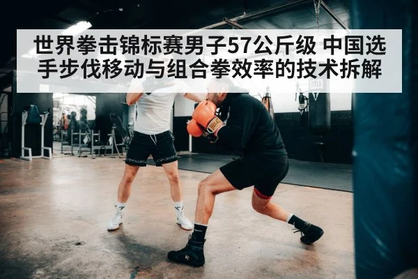 世界拳击锦标赛男子57公斤级 中国选手步伐移动与组合拳效率的技术拆解